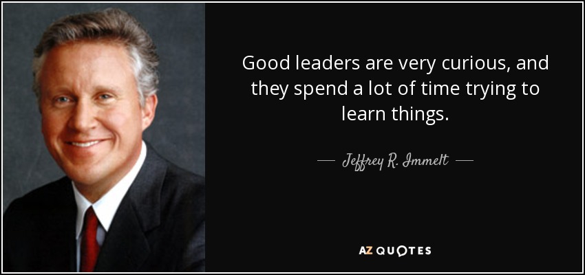 Good leaders are very curious, and they spend a lot of time trying to learn things. - Jeffrey R. Immelt