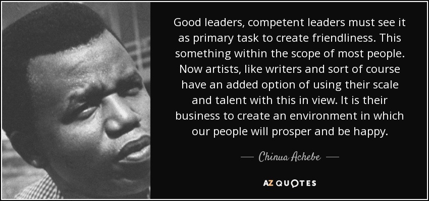 Good leaders, competent leaders must see it as primary task to create friendliness. This something within the scope of most people. Now artists, like writers and sort of course have an added option of using their scale and talent with this in view. It is their business to create an environment in which our people will prosper and be happy. - Chinua Achebe