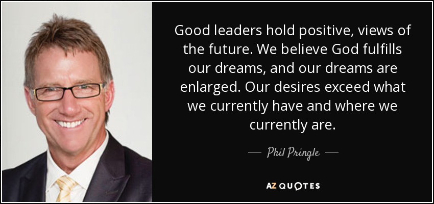 Good leaders hold positive, views of the future. We believe God fulfills our dreams, and our dreams are enlarged. Our desires exceed what we currently have and where we currently are. - Phil Pringle