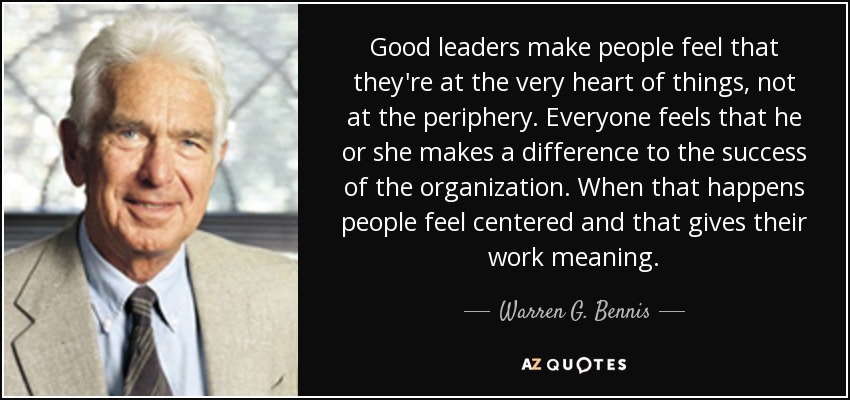 Good leaders make people feel that they're at the very heart of things, not at the periphery. Everyone feels that he or she makes a difference to the success of the organization. When that happens people feel centered and that gives their work meaning. - Warren G. Bennis