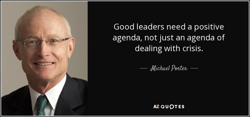 Good leaders need a positive agenda, not just an agenda of dealing with crisis. - Michael Porter