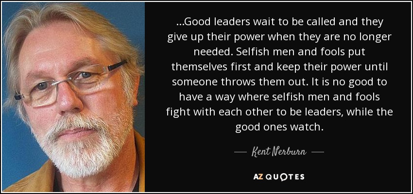 ...Good leaders wait to be called and they give up their power when they are no longer needed. Selfish men and fools put themselves first and keep their power until someone throws them out. It is no good to have a way where selfish men and fools fight with each other to be leaders, while the good ones watch. - Kent Nerburn