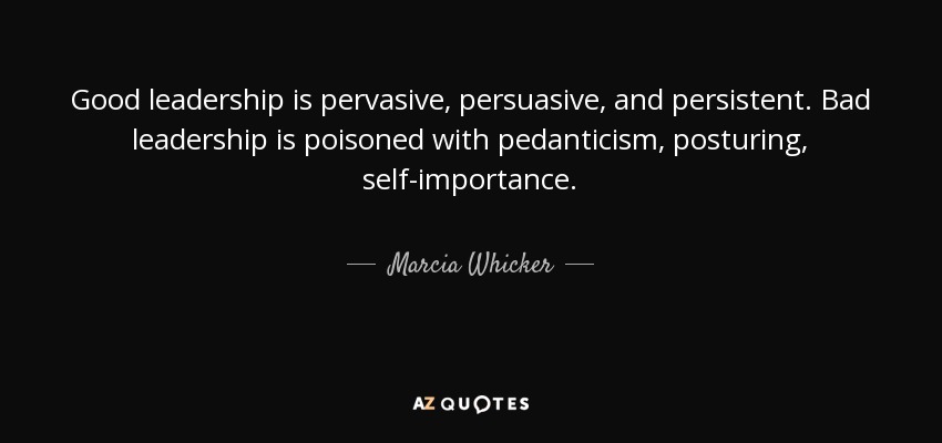 Good leadership is pervasive, persuasive, and persistent. Bad leadership is poisoned with pedanticism, posturing, self-importance. - Marcia Whicker