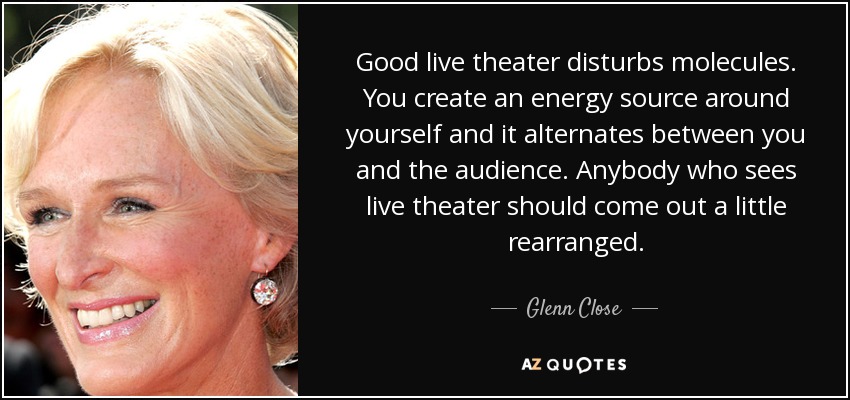 Good live theater disturbs molecules. You create an energy source around yourself and it alternates between you and the audience. Anybody who sees live theater should come out a little rearranged. - Glenn Close