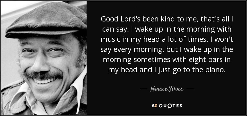 Good Lord's been kind to me, that's all I can say. I wake up in the morning with music in my head a lot of times. I won't say every morning, but I wake up in the morning sometimes with eight bars in my head and I just go to the piano. - Horace Silver