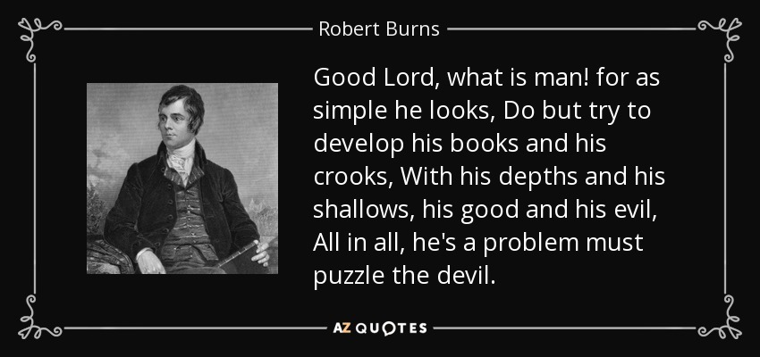 Good Lord, what is man! for as simple he looks, Do but try to develop his books and his crooks, With his depths and his shallows, his good and his evil, All in all, he's a problem must puzzle the devil. - Robert Burns