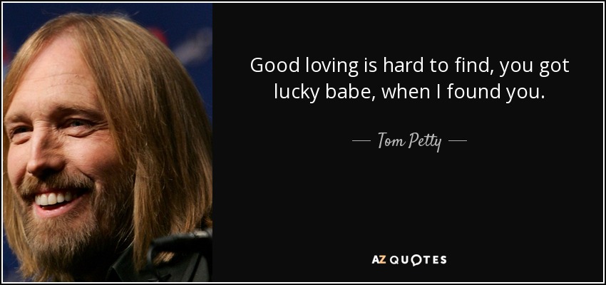 Good loving is hard to find, you got lucky babe, when I found you. - Tom Petty