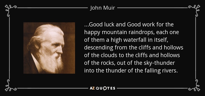 ...Good luck and Good work for the happy mountain raindrops, each one of them a high waterfall in itself, descending from the cliffs and hollows of the clouds to the cliffs and hollows of the rocks, out of the sky-thunder into the thunder of the falling rivers. - John Muir