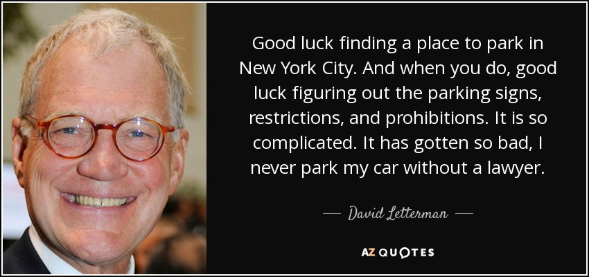 Good luck finding a place to park in New York City. And when you do, good luck figuring out the parking signs, restrictions, and prohibitions. It is so complicated. It has gotten so bad, I never park my car without a lawyer. - David Letterman