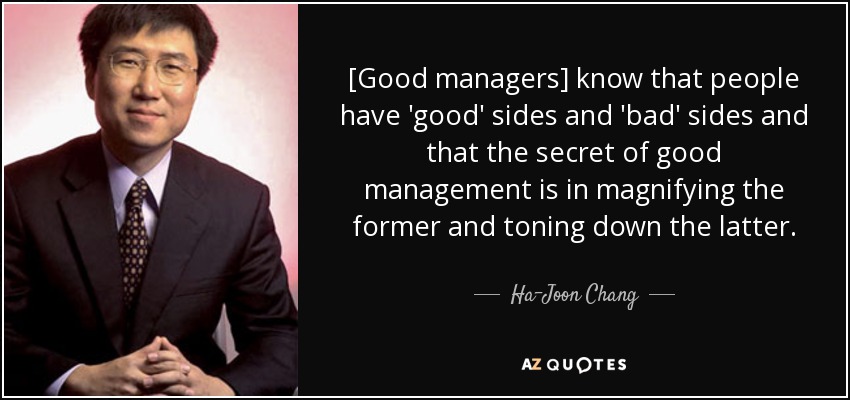 [Good managers] know that people have 'good' sides and 'bad' sides and that the secret of good management is in magnifying the former and toning down the latter. - Ha-Joon Chang