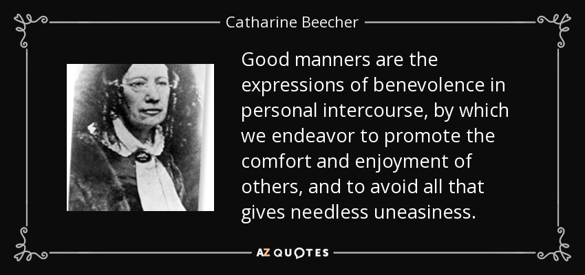 Good manners are the expressions of benevolence in personal intercourse, by which we endeavor to promote the comfort and enjoyment of others, and to avoid all that gives needless uneasiness. - Catharine Beecher