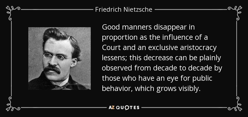 Good manners disappear in proportion as the influence of a Court and an exclusive aristocracy lessens; this decrease can be plainly observed from decade to decade by those who have an eye for public behavior, which grows visibly. - Friedrich Nietzsche