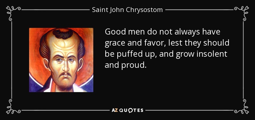 Good men do not always have grace and favor, lest they should be puffed up, and grow insolent and proud. - Saint John Chrysostom