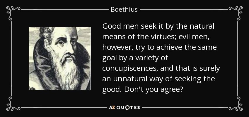 Good men seek it by the natural means of the virtues; evil men, however, try to achieve the same goal by a variety of concupiscences, and that is surely an unnatural way of seeking the good. Don't you agree? - Boethius