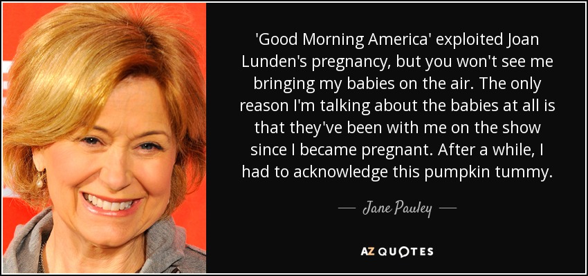 'Good Morning America' exploited Joan Lunden's pregnancy, but you won't see me bringing my babies on the air. The only reason I'm talking about the babies at all is that they've been with me on the show since I became pregnant. After a while, I had to acknowledge this pumpkin tummy. - Jane Pauley