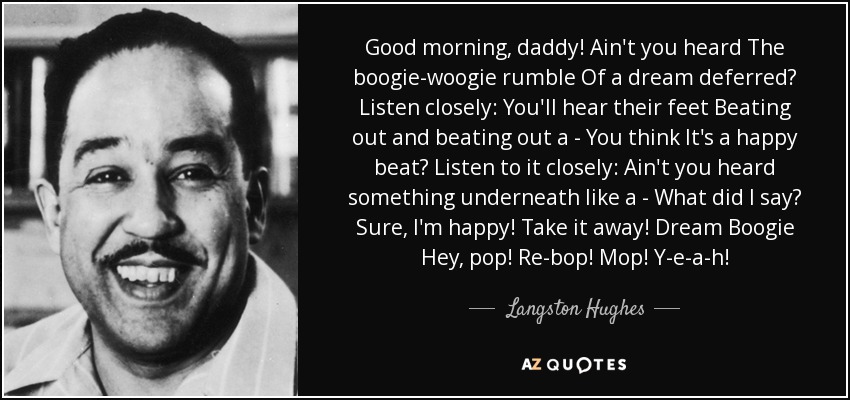 Good morning, daddy! Ain't you heard The boogie-woogie rumble Of a dream deferred? Listen closely: You'll hear their feet Beating out and beating out a - You think It's a happy beat? Listen to it closely: Ain't you heard something underneath like a - What did I say? Sure, I'm happy! Take it away! Dream Boogie Hey, pop! Re-bop! Mop! Y-e-a-h! - Langston Hughes