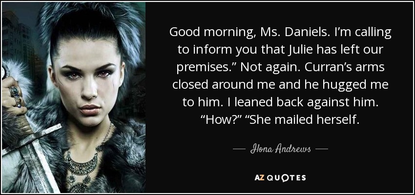 Good morning, Ms. Daniels. I’m calling to inform you that Julie has left our premises.” Not again. Curran’s arms closed around me and he hugged me to him. I leaned back against him. “How?” “She mailed herself. - Ilona Andrews