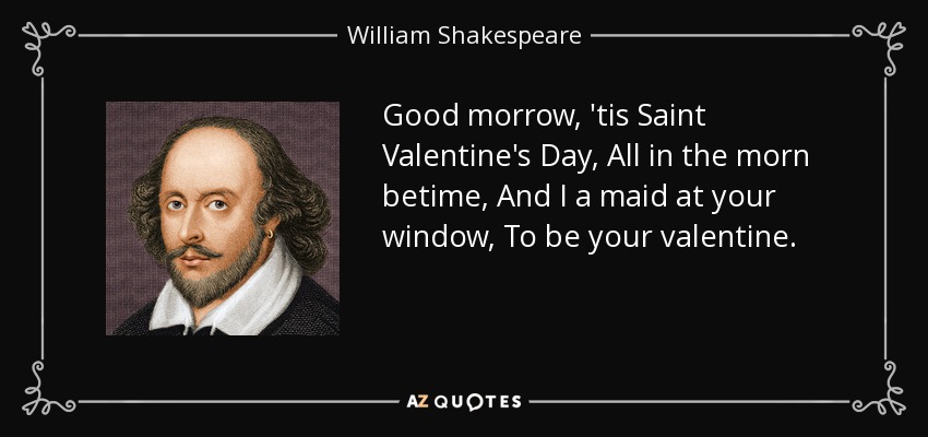 Good morrow, 'tis Saint Valentine's Day, All in the morn betime, And I a maid at your window, To be your valentine. - William Shakespeare