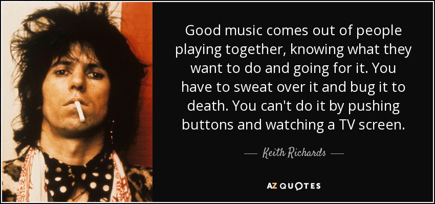 Good music comes out of people playing together, knowing what they want to do and going for it. You have to sweat over it and bug it to death. You can't do it by pushing buttons and watching a TV screen. - Keith Richards