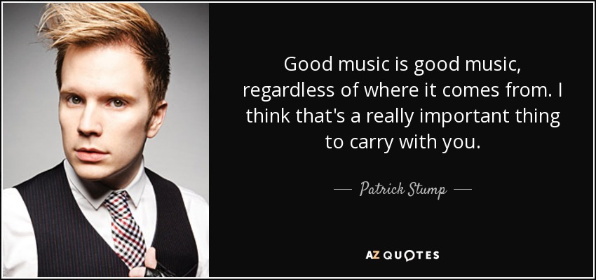 Good music is good music, regardless of where it comes from. I think that's a really important thing to carry with you. - Patrick Stump