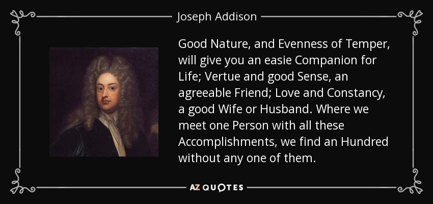 Good Nature, and Evenness of Temper, will give you an easie Companion for Life; Vertue and good Sense, an agreeable Friend; Love and Constancy, a good Wife or Husband. Where we meet one Person with all these Accomplishments, we find an Hundred without any one of them. - Joseph Addison