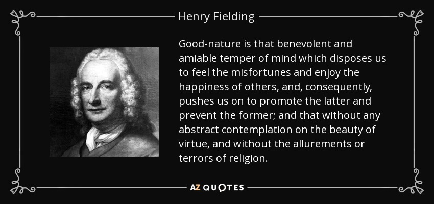 Good-nature is that benevolent and amiable temper of mind which disposes us to feel the misfortunes and enjoy the happiness of others, and, consequently, pushes us on to promote the latter and prevent the former; and that without any abstract contemplation on the beauty of virtue, and without the allurements or terrors of religion. - Henry Fielding