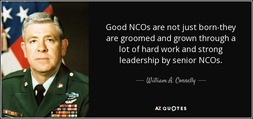 Good NCOs are not just born-they are groomed and grown through a lot of hard work and strong leadership by senior NCOs. - William A. Connelly