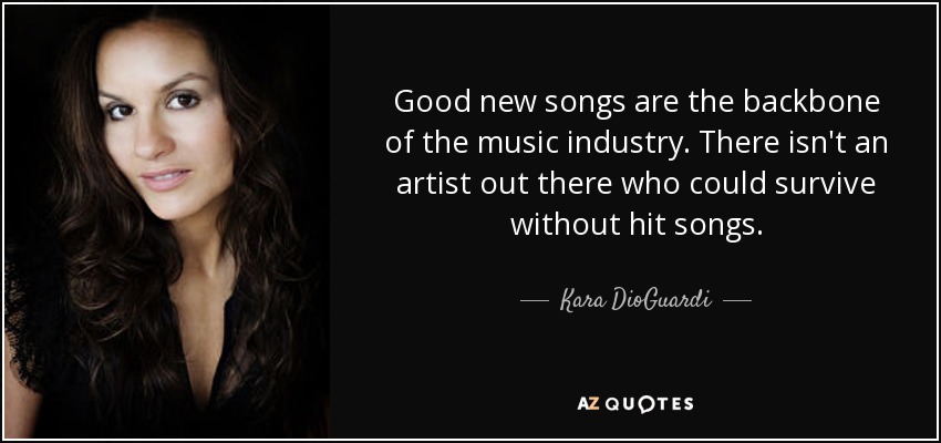 Good new songs are the backbone of the music industry. There isn't an artist out there who could survive without hit songs. - Kara DioGuardi