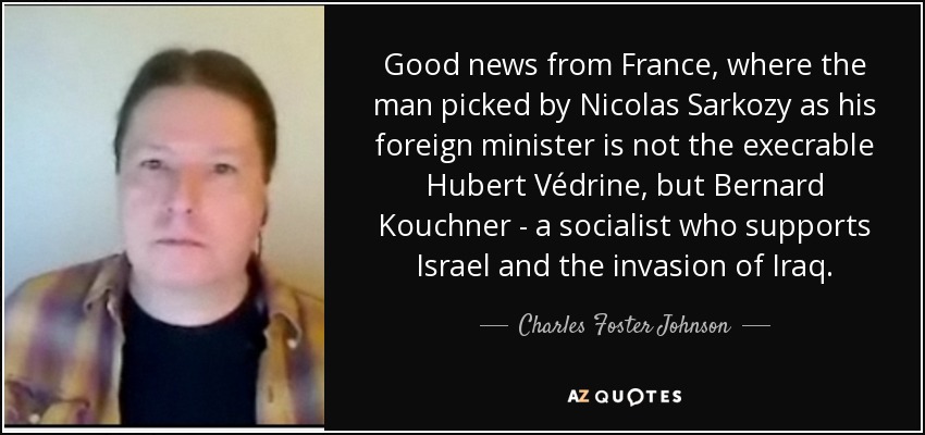 Good news from France, where the man picked by Nicolas Sarkozy as his foreign minister is not the execrable Hubert Védrine, but Bernard Kouchner - a socialist who supports Israel and the invasion of Iraq. - Charles Foster Johnson