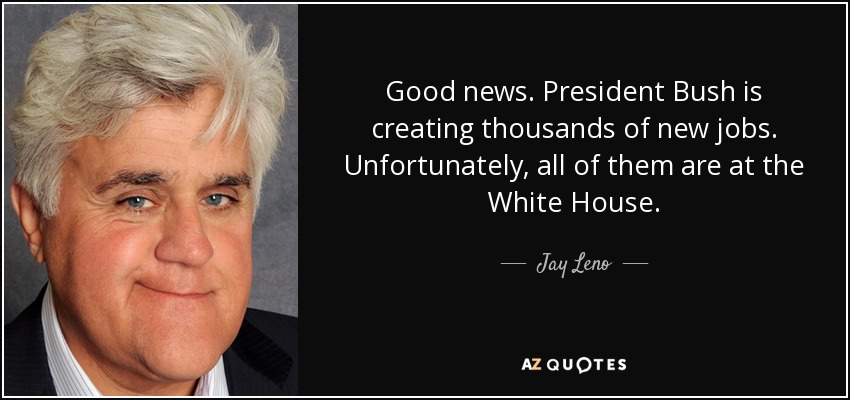Good news. President Bush is creating thousands of new jobs. Unfortunately, all of them are at the White House. - Jay Leno