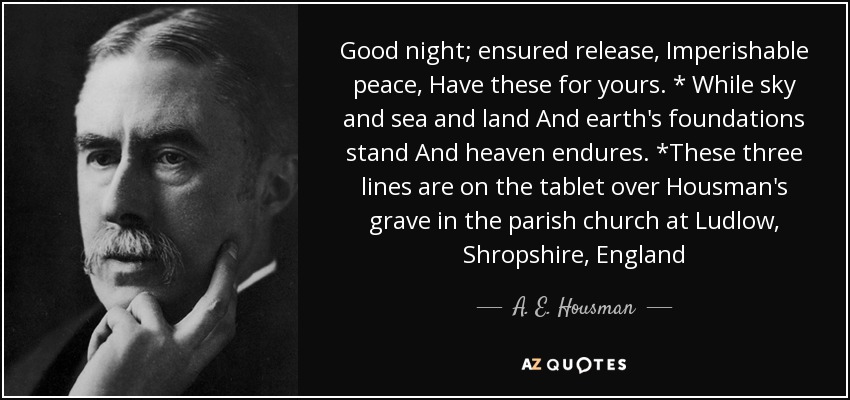 Good night; ensured release, Imperishable peace, Have these for yours. * While sky and sea and land And earth's foundations stand And heaven endures. *These three lines are on the tablet over Housman's grave in the parish church at Ludlow, Shropshire, England - A. E. Housman