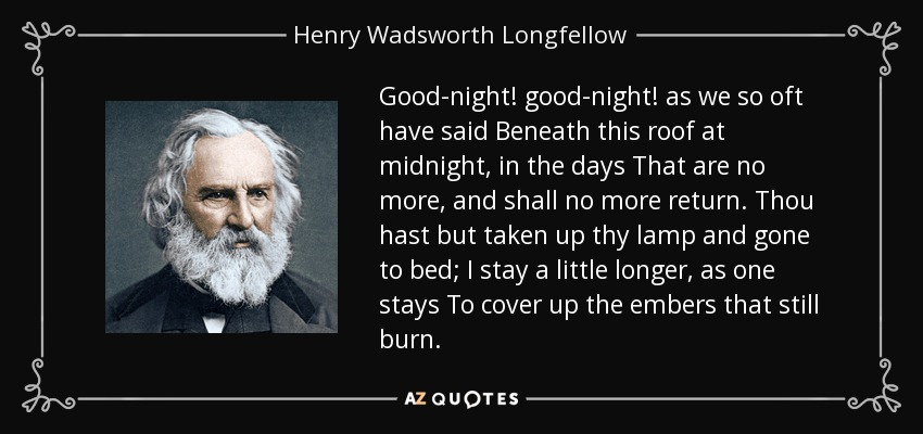 Good-night! good-night! as we so oft have said Beneath this roof at midnight, in the days That are no more, and shall no more return. Thou hast but taken up thy lamp and gone to bed; I stay a little longer, as one stays To cover up the embers that still burn. - Henry Wadsworth Longfellow