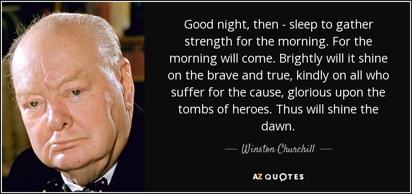 Good night, then - sleep to gather strength for the morning. For the morning will come. Brightly will it shine on the brave and true, kindly on all who suffer for the cause, glorious upon the tombs of heroes. Thus will shine the dawn. - Winston Churchill