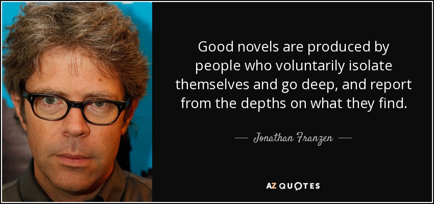 Good novels are produced by people who voluntarily isolate themselves and go deep, and report from the depths on what they find. - Jonathan Franzen