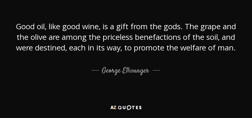 Good oil, like good wine, is a gift from the gods. The grape and the olive are among the priceless benefactions of the soil, and were destined, each in its way, to promote the welfare of man. - George Ellwanger