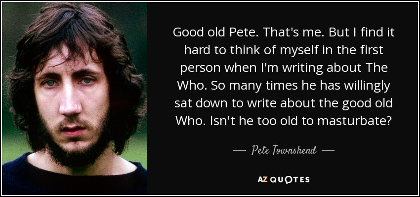 Good old Pete. That's me. But I find it hard to think of myself in the first person when I'm writing about The Who. So many times he has willingly sat down to write about the good old Who. Isn't he too old to masturbate? - Pete Townshend