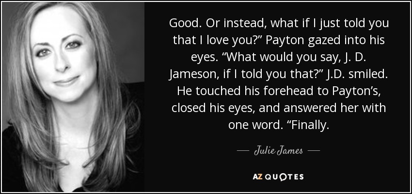 Good. Or instead, what if I just told you that I love you?” Payton gazed into his eyes. “What would you say, J. D. Jameson, if I told you that?” J.D. smiled. He touched his forehead to Payton’s, closed his eyes, and answered her with one word. “Finally. - Julie James
