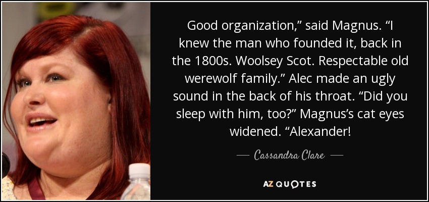 Good organization,” said Magnus. “I knew the man who founded it, back in the 1800s. Woolsey Scot. Respectable old werewolf family.” Alec made an ugly sound in the back of his throat. “Did you sleep with him, too?” Magnus’s cat eyes widened. “Alexander! - Cassandra Clare