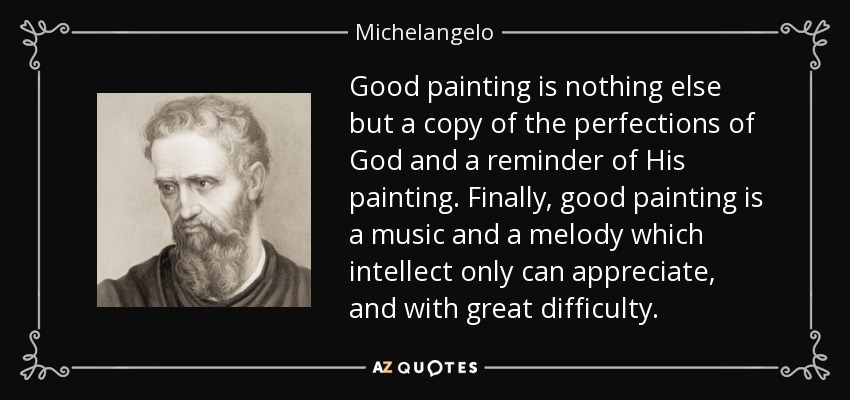 Good painting is nothing else but a copy of the perfections of God and a reminder of His painting. Finally, good painting is a music and a melody which intellect only can appreciate, and with great difficulty. - Michelangelo