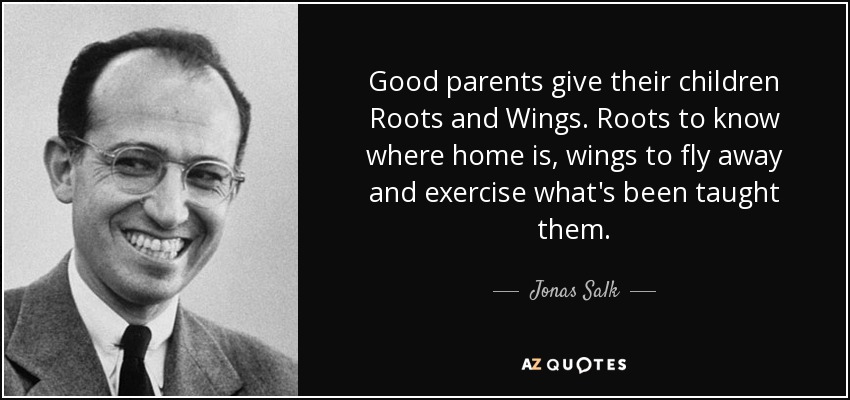 Good parents give their children Roots and Wings. Roots to know where home is, wings to fly away and exercise what's been taught them. - Jonas Salk