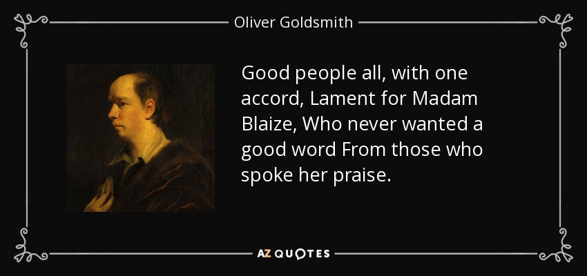 Good people all, with one accord, Lament for Madam Blaize, Who never wanted a good word From those who spoke her praise. - Oliver Goldsmith