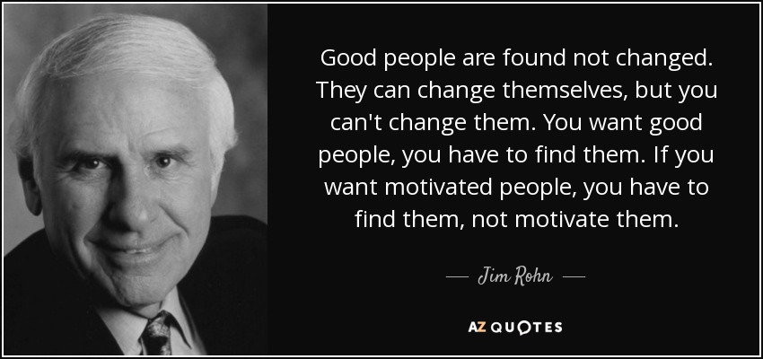 Good people are found not changed. They can change themselves, but you can't change them. You want good people, you have to find them. If you want motivated people, you have to find them, not motivate them. - Jim Rohn