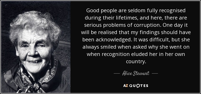 Good people are seldom fully recognised during their lifetimes, and here, there are serious problems of corruption. One day it will be realised that my findings should have been acknowledged. It was difficult, but she always smiled when asked why she went on when recognition eluded her in her own country. - Alice Stewart