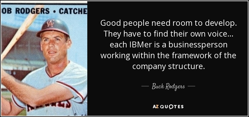 Good people need room to develop. They have to find their own voice . . . each IBMer is a businessperson working within the framework of the company structure. - Buck Rodgers