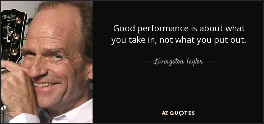 Good performance is about what you take in, not what you put out. - Livingston Taylor