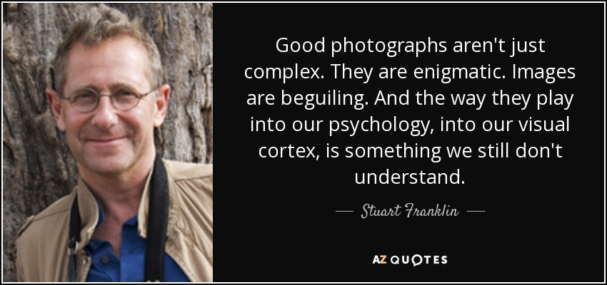Good photographs aren't just complex. They are enigmatic. Images are beguiling. And the way they play into our psychology, into our visual cortex, is something we still don't understand. - Stuart Franklin