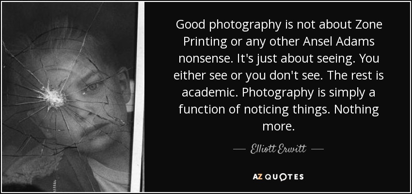 Good photography is not about Zone Printing or any other Ansel Adams nonsense. It's just about seeing. You either see or you don't see. The rest is academic. Photography is simply a function of noticing things. Nothing more. - Elliott Erwitt Good photography is not about Zone Printing or any other Ansel Adams nonsense. It's just about seeing. You either see or you don't see. The rest is academic. Photography is simply a function of noticing things. Nothing more. - Elliott Erwitt