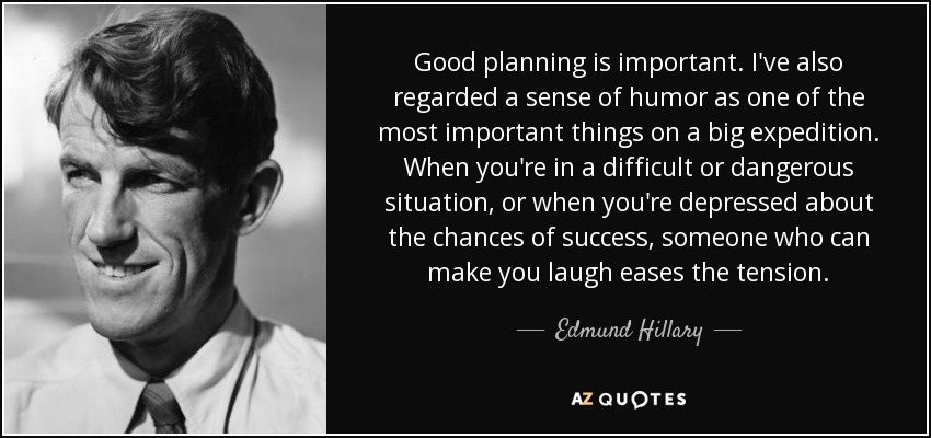 Good planning is important. I've also regarded a sense of humor as one of the most important things on a big expedition. When you're in a difficult or dangerous situation, or when you're depressed about the chances of success, someone who can make you laugh eases the tension. - Edmund Hillary