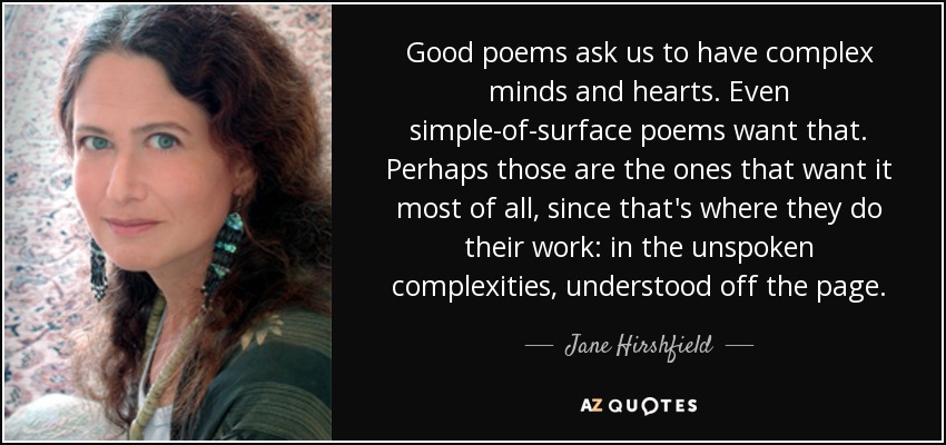 Good poems ask us to have complex minds and hearts. Even simple-of-surface poems want that. Perhaps those are the ones that want it most of all, since that's where they do their work: in the unspoken complexities, understood off the page. - Jane Hirshfield