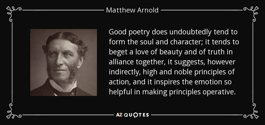 Good poetry does undoubtedly tend to form the soul and character; it tends to beget a love of beauty and of truth in alliance together, it suggests, however indirectly, high and noble principles of action, and it inspires the emotion so helpful in making principles operative. - Matthew Arnold
